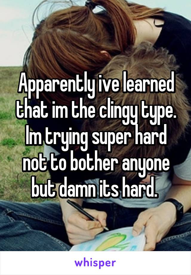 Apparently ive learned that im the clingy type. Im trying super hard not to bother anyone but damn its hard. 