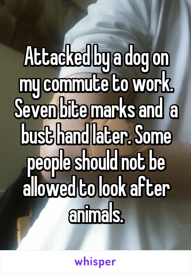 Attacked by a dog on my commute to work. Seven bite marks and  a bust hand later. Some people should not be allowed to look after animals.