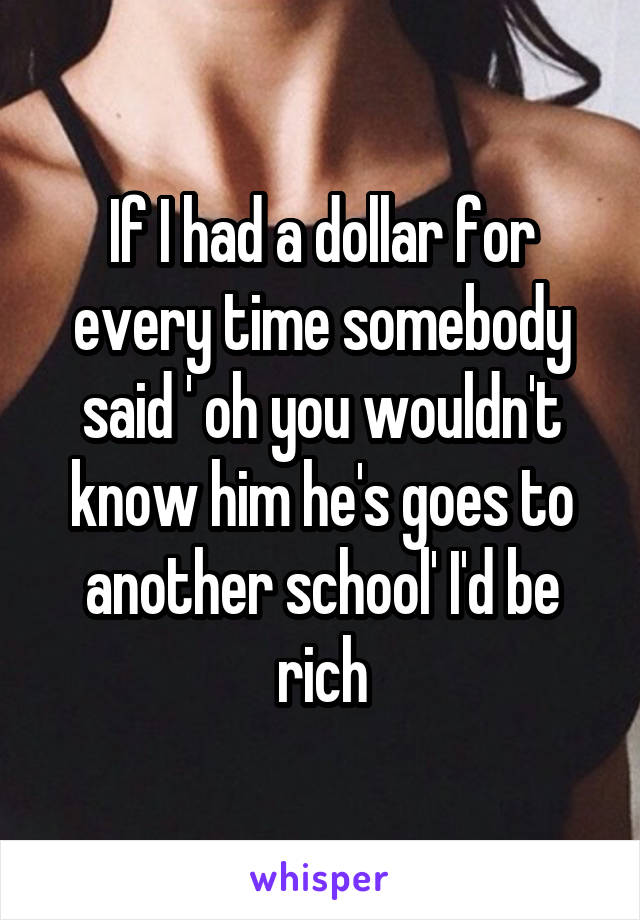 If I had a dollar for every time somebody said ' oh you wouldn't know him he's goes to another school' I'd be rich