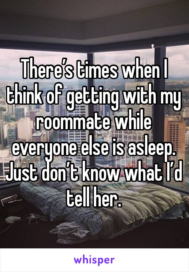 There’s times when I think of getting with my roommate while everyone else is asleep. Just don’t know what I’d tell her.