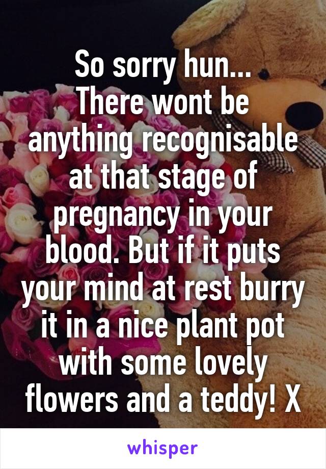 So sorry hun...
There wont be anything recognisable at that stage of pregnancy in your blood. But if it puts your mind at rest burry it in a nice plant pot with some lovely flowers and a teddy! X