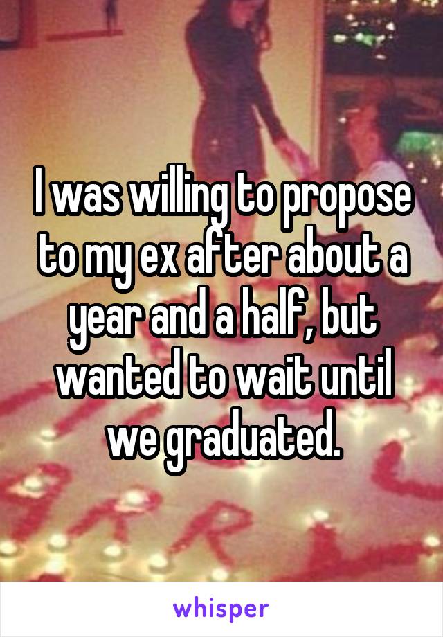 I was willing to propose to my ex after about a year and a half, but wanted to wait until we graduated.