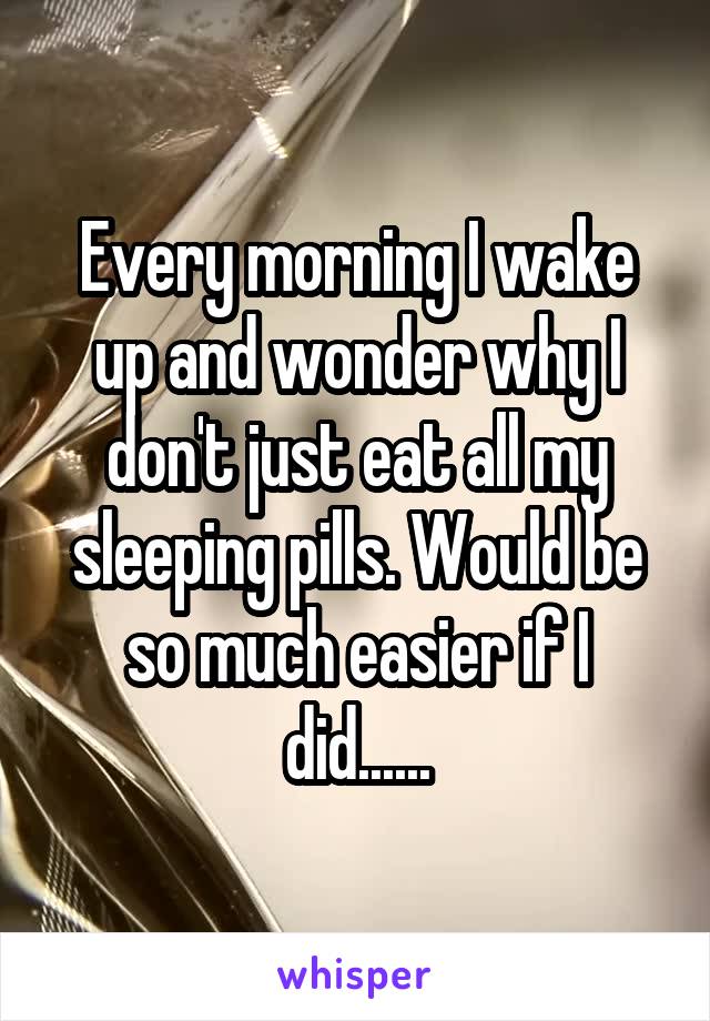 Every morning I wake up and wonder why I don't just eat all my sleeping pills. Would be so much easier if I did......