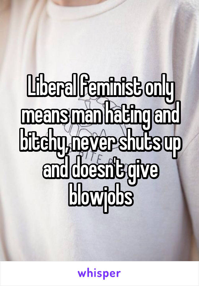 Liberal feminist only means man hating and bitchy, never shuts up and doesn't give blowjobs