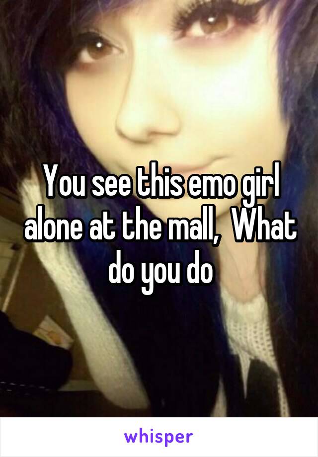 You see this emo girl alone at the mall,  What do you do