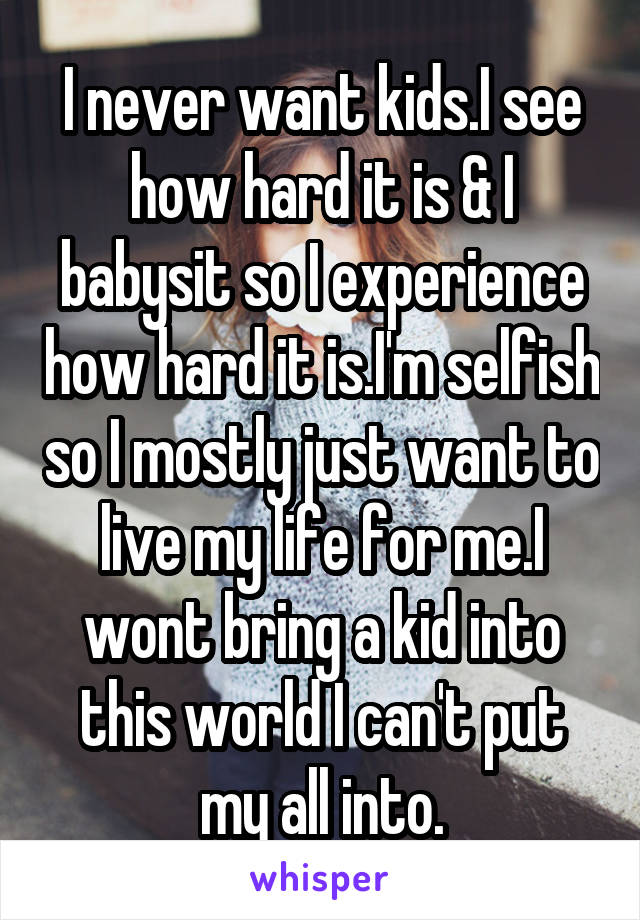 I never want kids.I see how hard it is & I babysit so I experience how hard it is.I'm selfish so I mostly just want to live my life for me.I wont bring a kid into this world I can't put my all into.