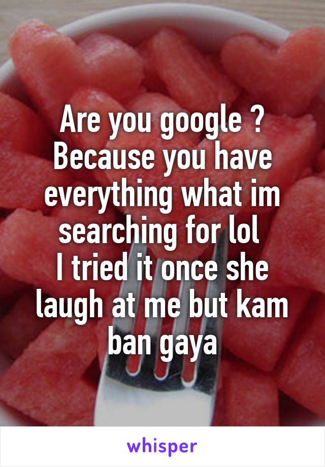 Are you google ? Because you have everything what im searching for lol 
I tried it once she laugh at me but kam ban gaya