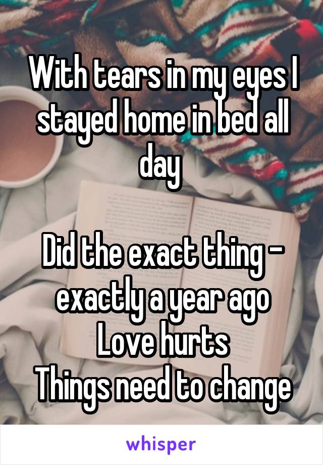 With tears in my eyes I stayed home in bed all day 

Did the exact thing - exactly a year ago
Love hurts
Things need to change