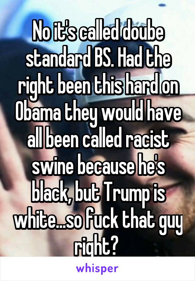 No it's called doube standard BS. Had the right been this hard on Obama they would have all been called racist swine because he's black, but Trump is white...so fuck that guy right? 