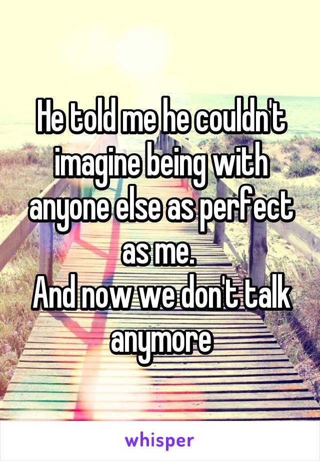 He told me he couldn't imagine being with anyone else as perfect as me. 
And now we don't talk anymore