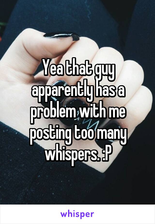 Yea that guy apparently has a problem with me posting too many whispers. :P
