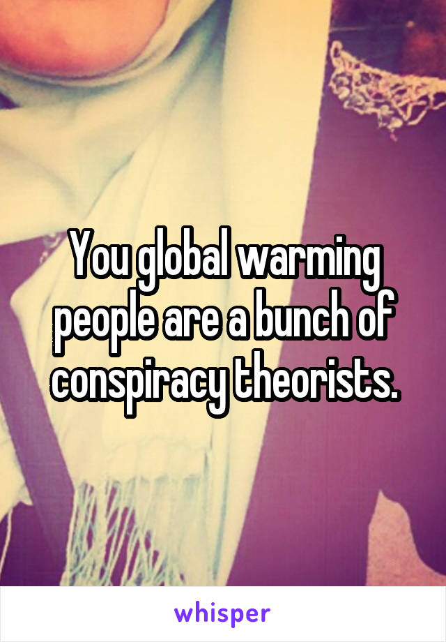 You global warming people are a bunch of conspiracy theorists.