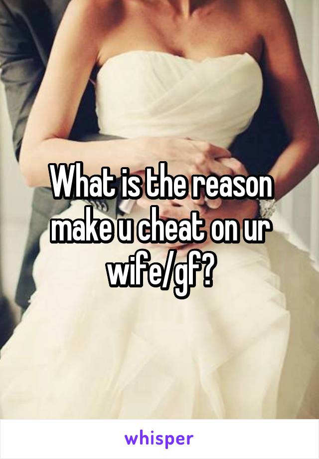 What is the reason make u cheat on ur wife/gf?