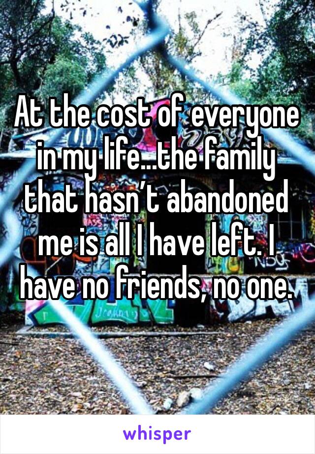At the cost of everyone in my life...the family that hasn’t abandoned me is all I have left. I have no friends, no one.