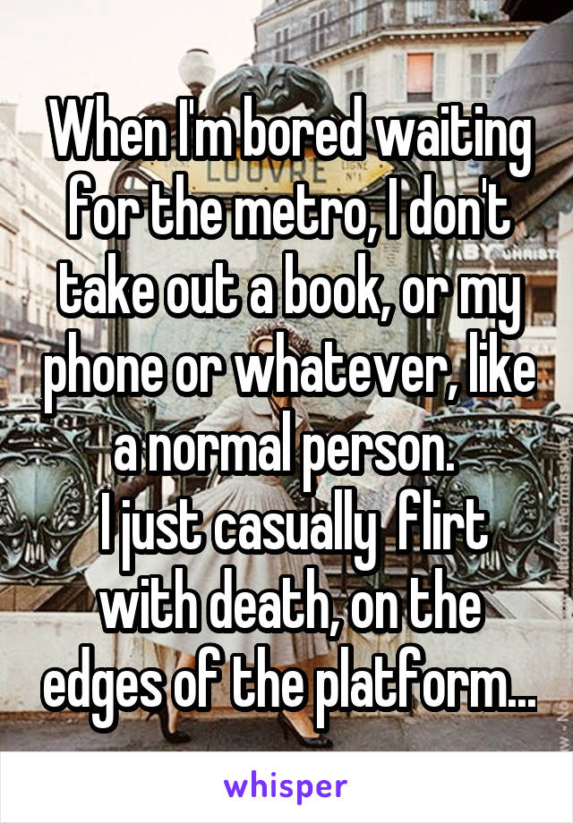 When I'm bored waiting for the metro, I don't take out a book, or my phone or whatever, like a normal person. 
 I just casually  flirt with death, on the edges of the platform...