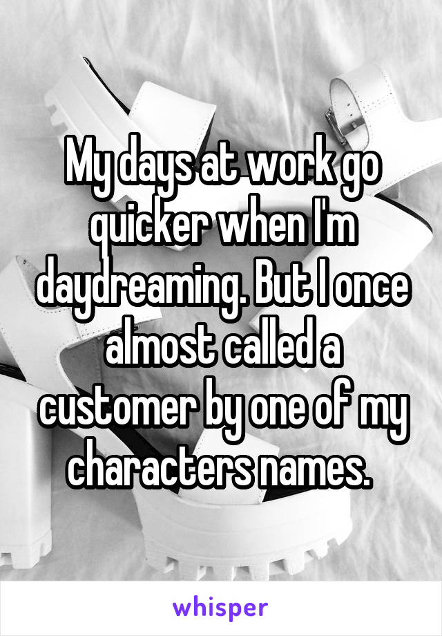 My days at work go quicker when I'm daydreaming. But I once almost called a customer by one of my characters names. 