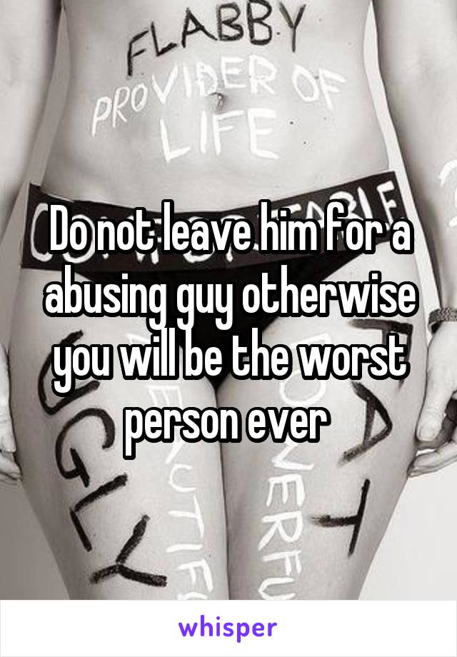 Do not leave him for a abusing guy otherwise you will be the worst person ever 