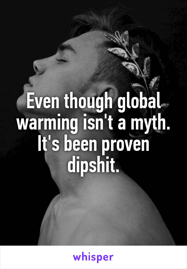 Even though global warming isn't a myth. It's been proven dipshit.
