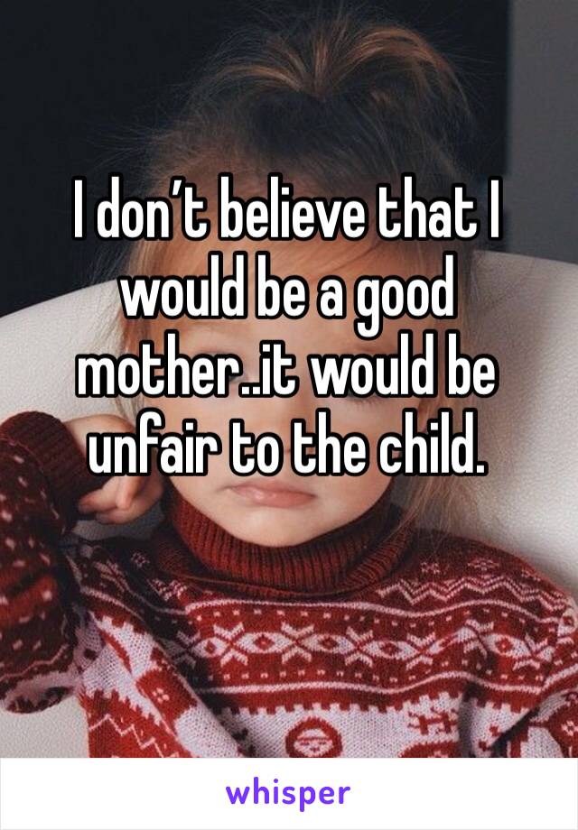 I don’t believe that I would be a good mother..it would be unfair to the child. 