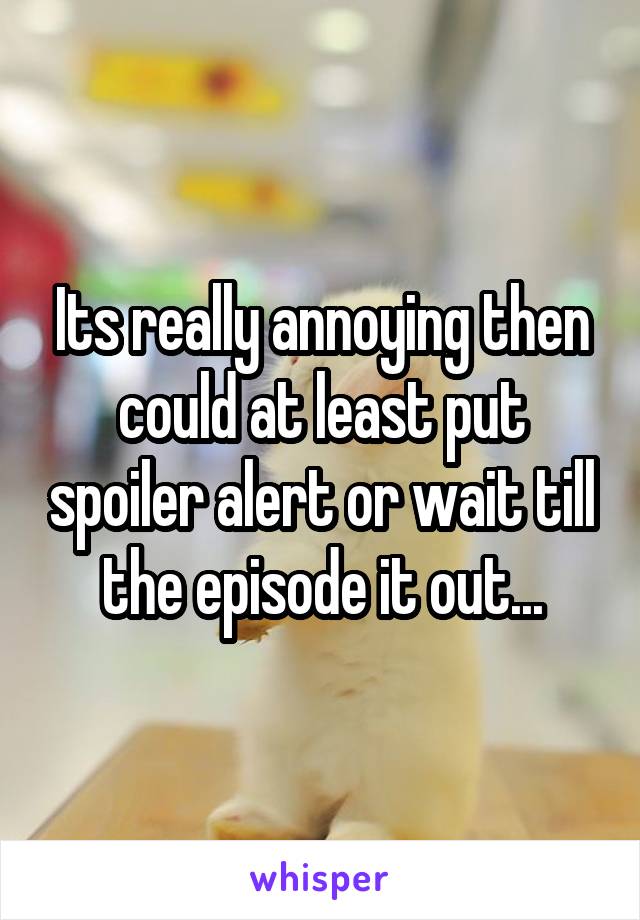 Its really annoying then could at least put spoiler alert or wait till the episode it out...
