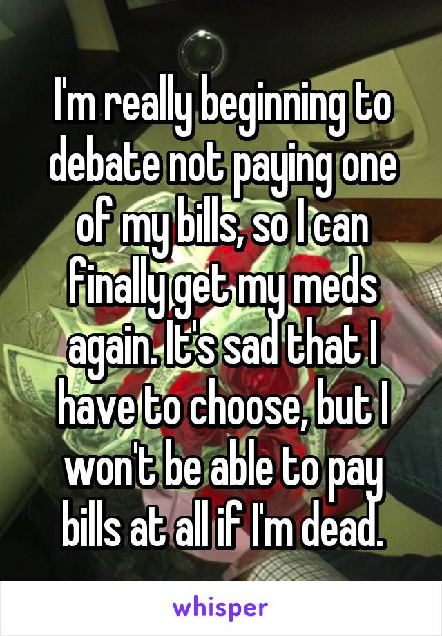 I'm really beginning to debate not paying one of my bills, so I can finally get my meds again. It's sad that I have to choose, but I won't be able to pay bills at all if I'm dead.