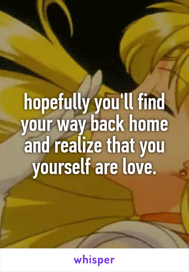 hopefully you'll find your way back home and realize that you yourself are love.
