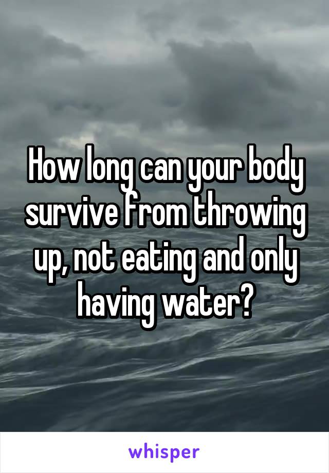 How long can your body survive from throwing up, not eating and only having water?