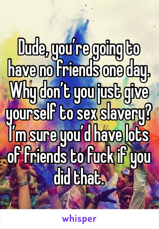 Dude, you’re going to have no friends one day.
Why don’t you just give yourself to sex slavery? I’m sure you’d have lots of friends to fuck if you did that. 
