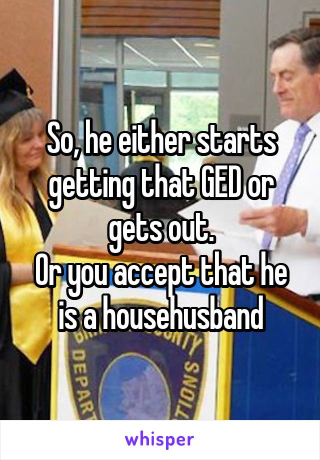So, he either starts getting that GED or gets out.
Or you accept that he is a househusband