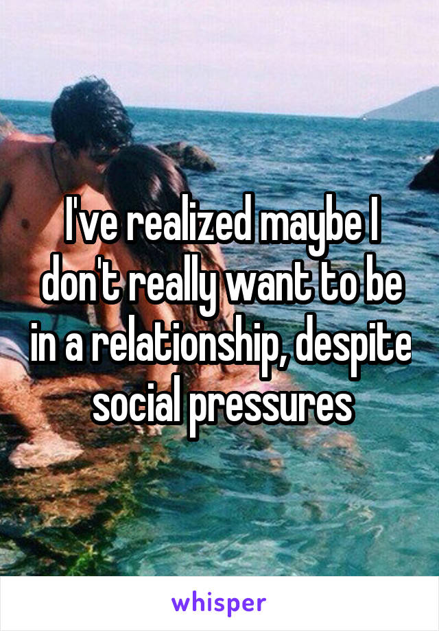 I've realized maybe I don't really want to be in a relationship, despite social pressures