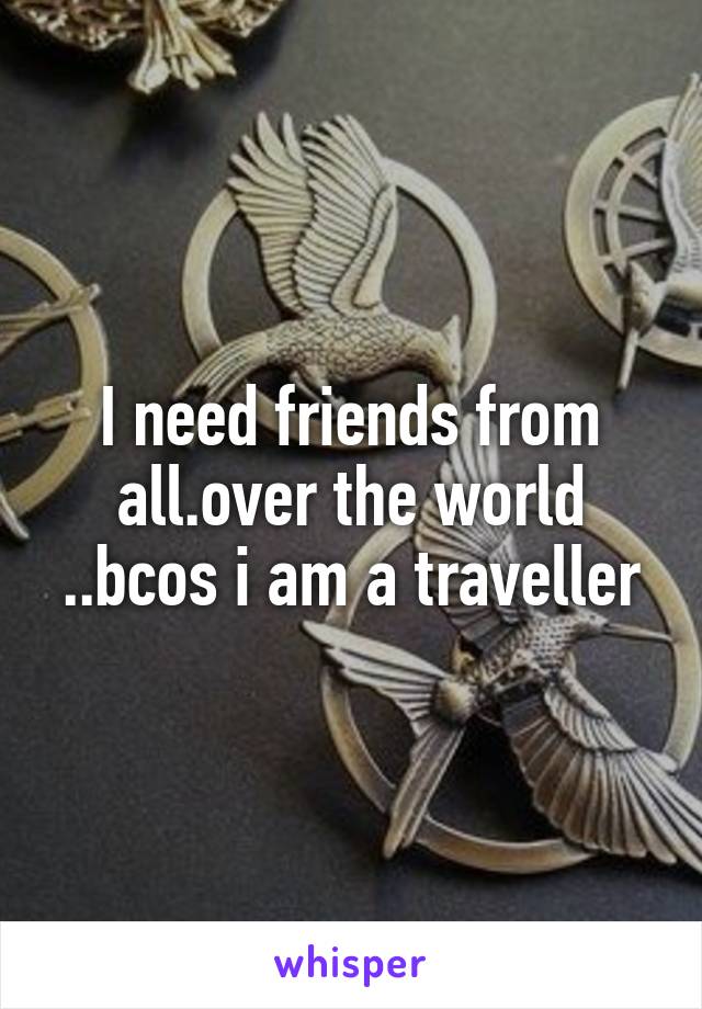 I need friends from all.over the world ..bcos i am a traveller