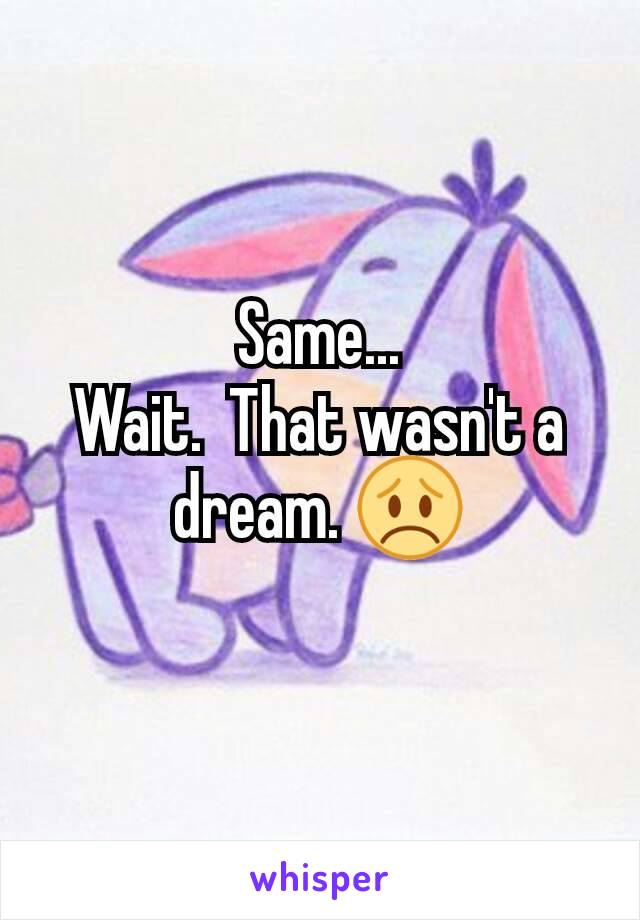 Same...
Wait.  That wasn't a dream. 😞