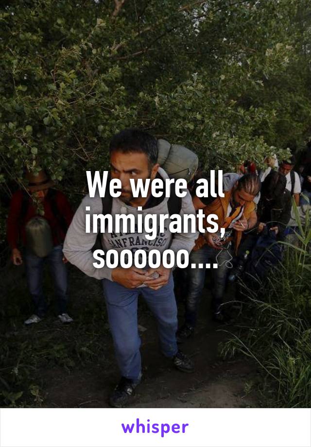We were all immigrants, soooooo....