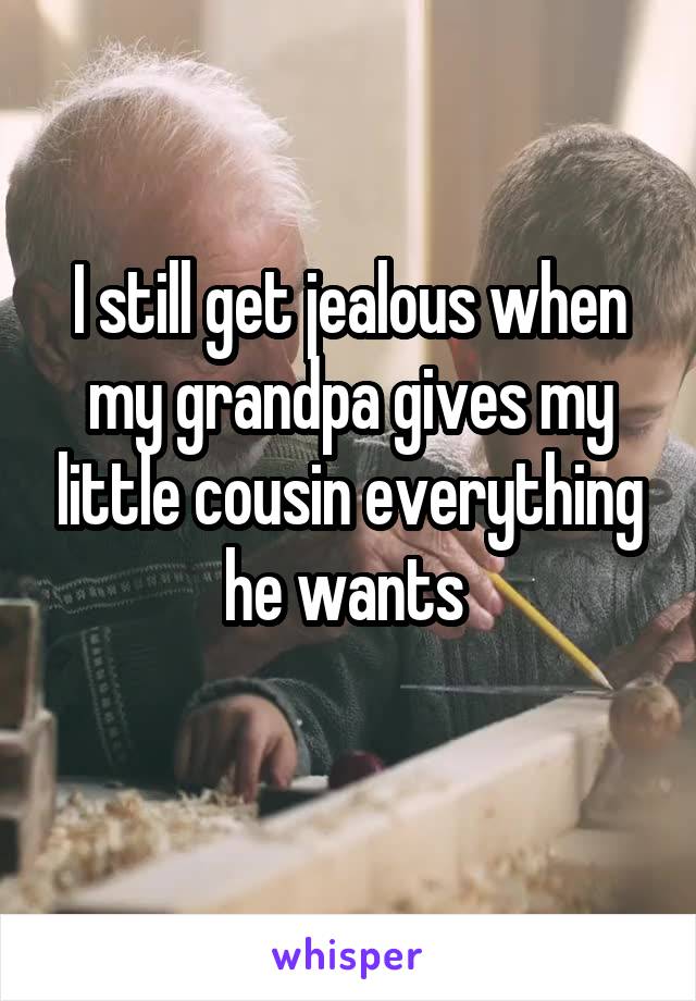 I still get jealous when my grandpa gives my little cousin everything he wants 

