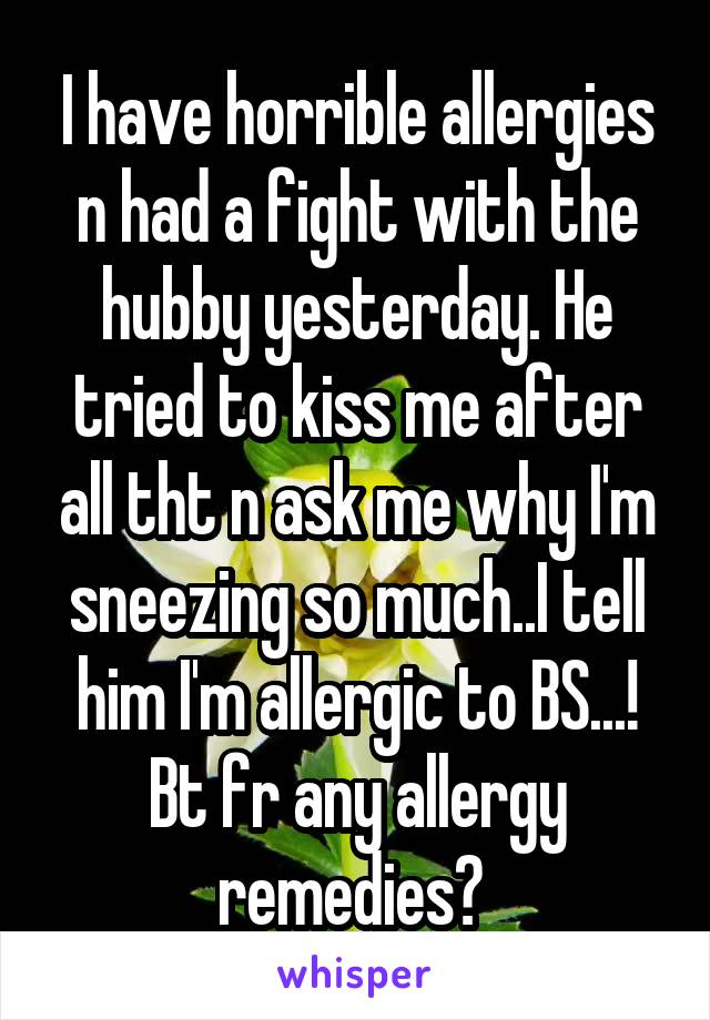 I have horrible allergies n had a fight with the hubby yesterday. He tried to kiss me after all tht n ask me why I'm sneezing so much..I tell him I'm allergic to BS...! Bt fr any allergy remedies? 