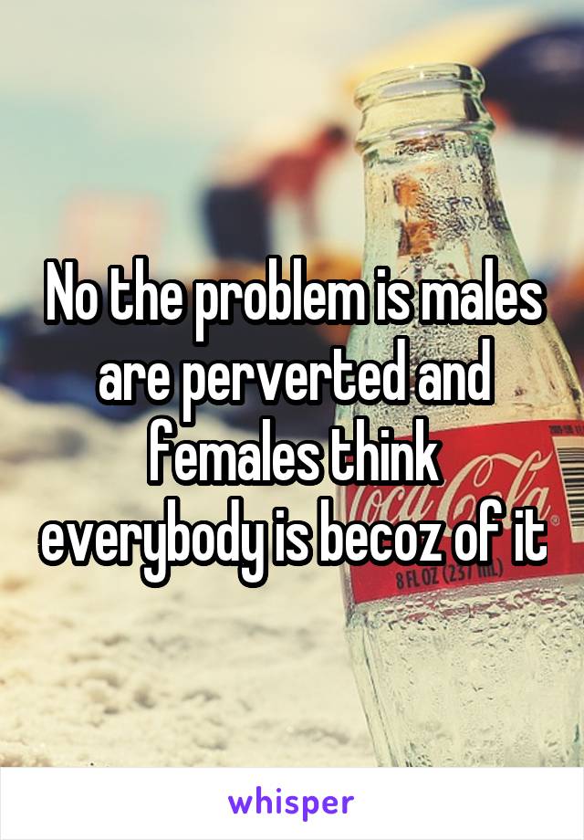 No the problem is males are perverted and females think everybody is becoz of it