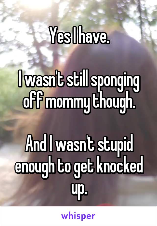 Yes I have.

I wasn't still sponging off mommy though.

And I wasn't stupid enough to get knocked up.