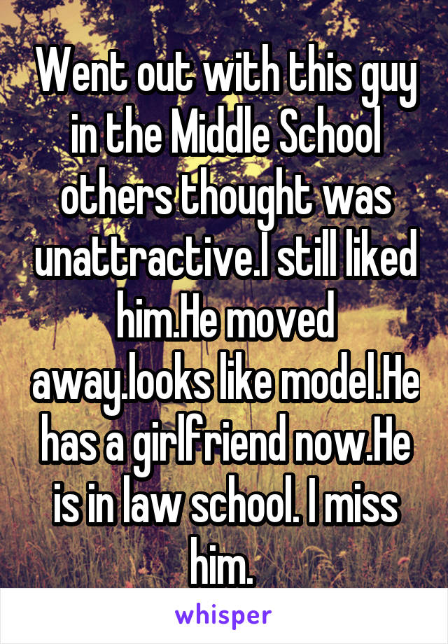 Went out with this guy in the Middle School others thought was unattractive.I still liked him.He moved away.looks like model.He has a girlfriend now.He is in law school. I miss him. 