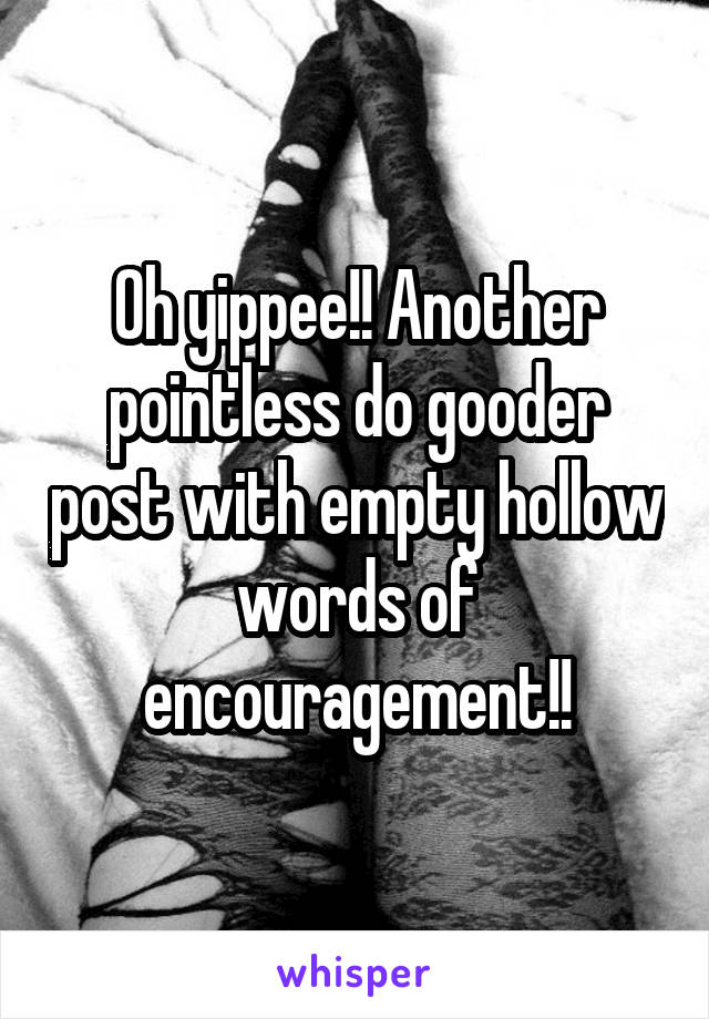 Oh yippee!! Another pointless do gooder post with empty hollow words of encouragement!!