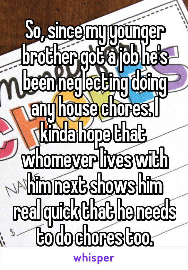 So, since my younger brother got a job he's been neglecting doing any house chores. I kinda hope that  whomever lives with him next shows him real quick that he needs to do chores too.