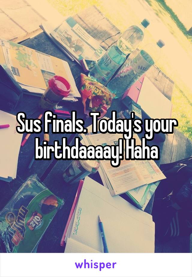 Sus finals. Today's your birthdaaaay! Haha