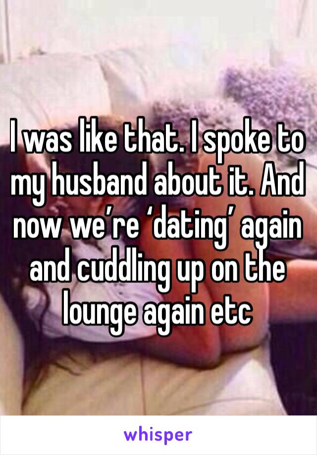 I was like that. I spoke to my husband about it. And now we’re ‘dating’ again and cuddling up on the lounge again etc