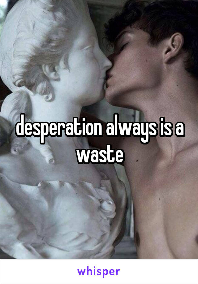 desperation always is a waste