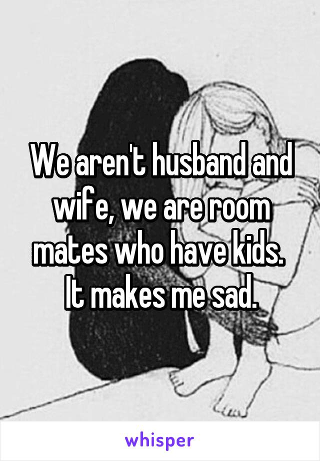 We aren't husband and wife, we are room mates who have kids.  It makes me sad.