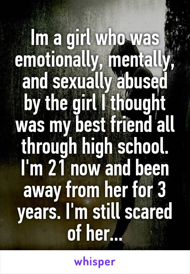 Im a girl who was emotionally, mentally, and sexually abused by the girl I thought was my best friend all through high school. I'm 21 now and been away from her for 3 years. I'm still scared of her...