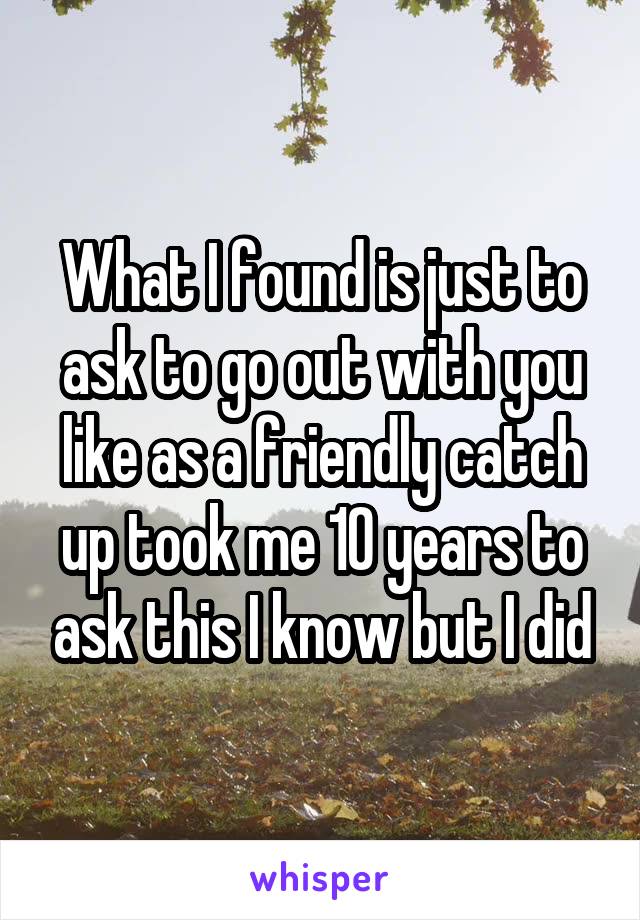 What I found is just to ask to go out with you like as a friendly catch up took me 10 years to ask this I know but I did