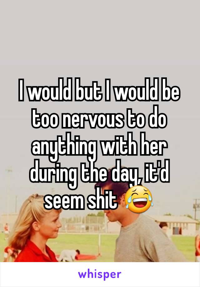 I would but I would be too nervous to do anything with her during the day, it'd seem shit 😂