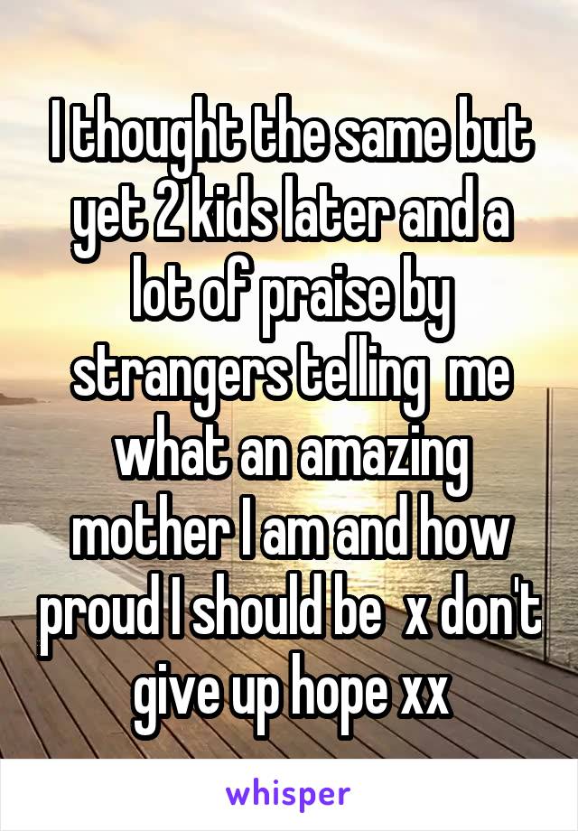I thought the same but yet 2 kids later and a lot of praise by strangers telling  me what an amazing mother I am and how proud I should be  x don't give up hope xx