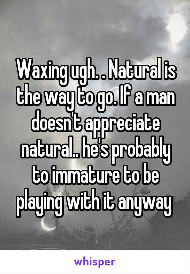 Waxing ugh. . Natural is the way to go. If a man doesn't appreciate natural.. he's probably to immature to be playing with it anyway 