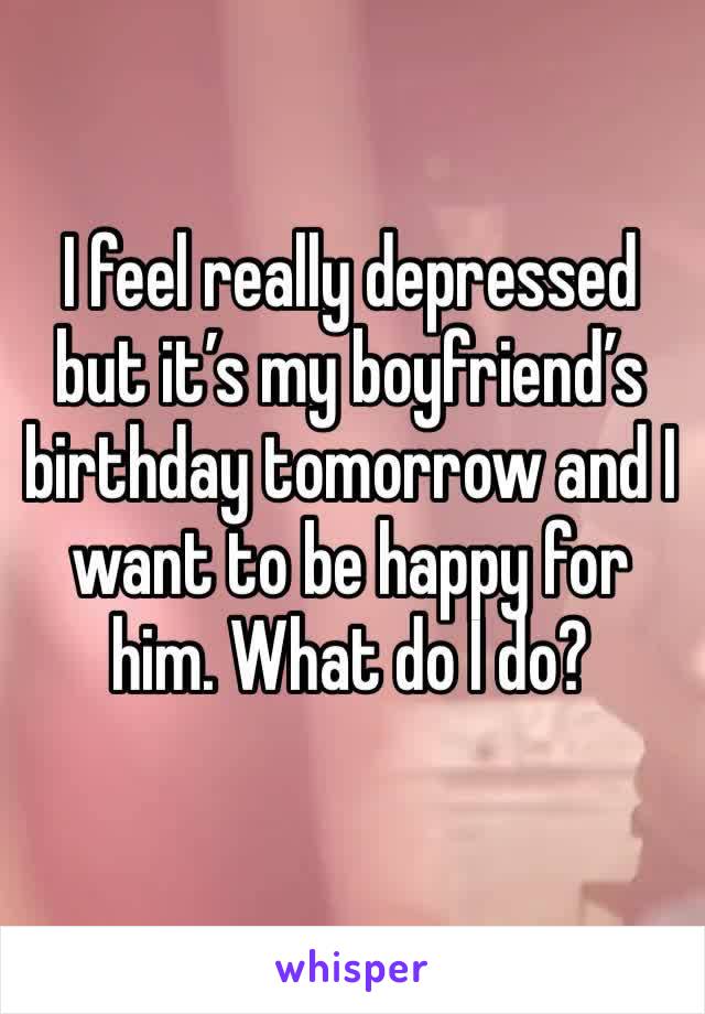 I feel really depressed but it’s my boyfriend’s birthday tomorrow and I want to be happy for him. What do I do?